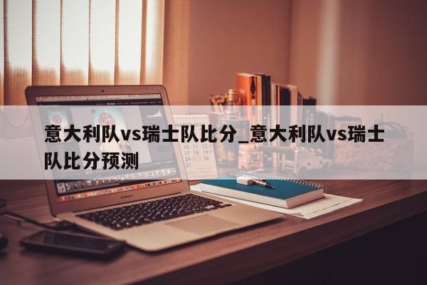 意大利队vs瑞士队比分_意大利队vs瑞士队比分预测