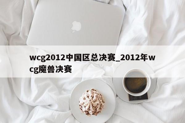wcg2012中国区总决赛_2012年wcg魔兽决赛
