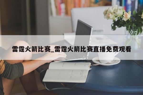雷霆火箭比赛_雷霆火箭比赛直播免费观看