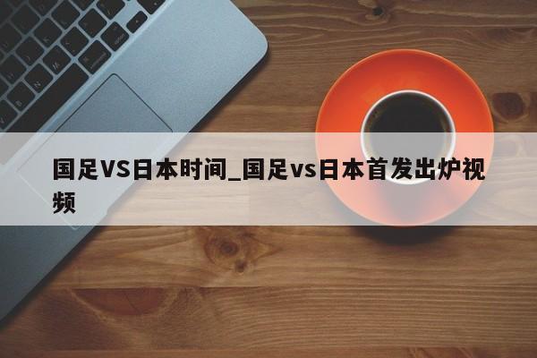 国足VS日本时间_国足vs日本首发出炉视频