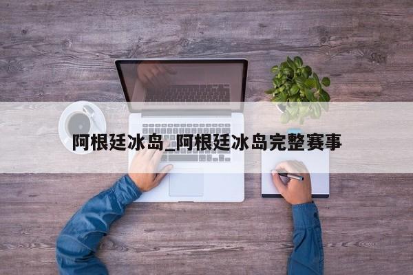阿根廷冰岛_阿根廷冰岛完整赛事