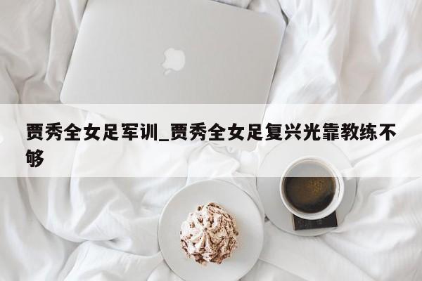 贾秀全女足军训_贾秀全女足复兴光靠教练不够