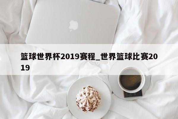 篮球世界杯2019赛程_世界篮球比赛2019