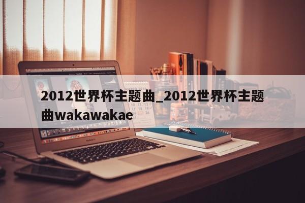 2012世界杯主题曲_2012世界杯主题曲wakawakae