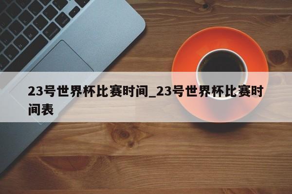 23号世界杯比赛时间_23号世界杯比赛时间表