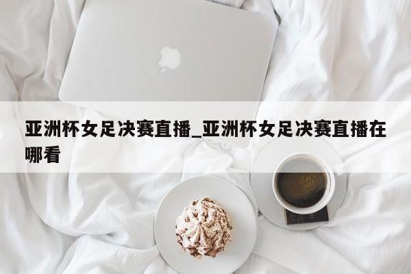 亚洲杯女足决赛直播_亚洲杯女足决赛直播在哪看
