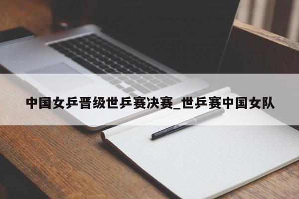 中国女乒晋级世乒赛决赛_世乒赛中国女队