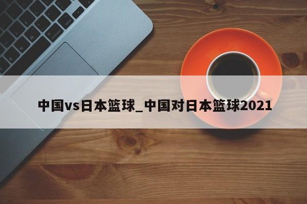 中国vs日本篮球_中国对日本篮球2021