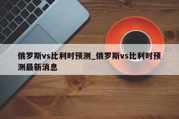 俄罗斯vs比利时预测_俄罗斯vs比利时预测最新消息