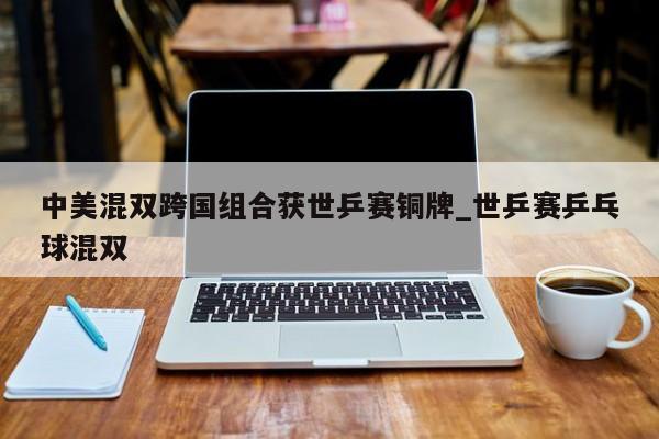 中美混双跨国组合获世乒赛铜牌_世乒赛乒乓球混双