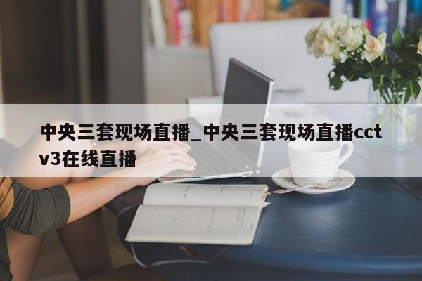 中央三套现场直播_中央三套现场直播cctv3在线直播