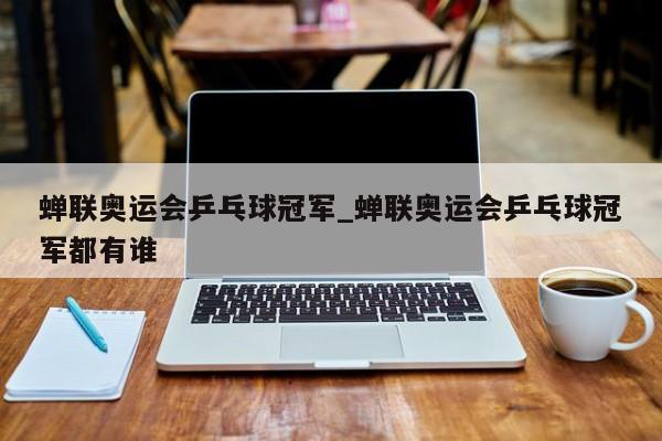 蝉联奥运会乒乓球冠军_蝉联奥运会乒乓球冠军都有谁