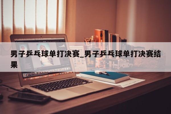 男子乒乓球单打决赛_男子乒乓球单打决赛结果