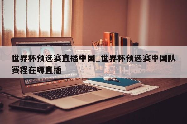 世界杯预选赛直播中国_世界杯预选赛中国队赛程在哪直播
