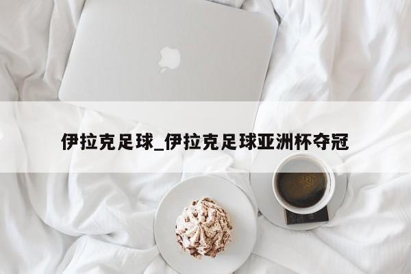 伊拉克足球_伊拉克足球亚洲杯夺冠