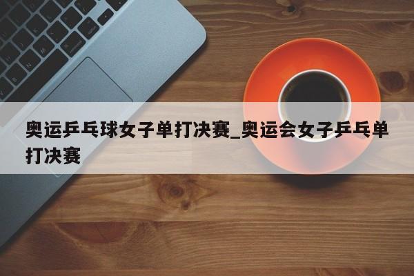 奥运乒乓球女子单打决赛_奥运会女子乒乓单打决赛