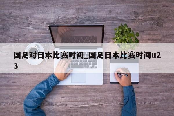 国足对日本比赛时间_国足日本比赛时间u23