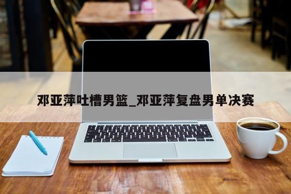 邓亚萍吐槽男篮_邓亚萍复盘男单决赛