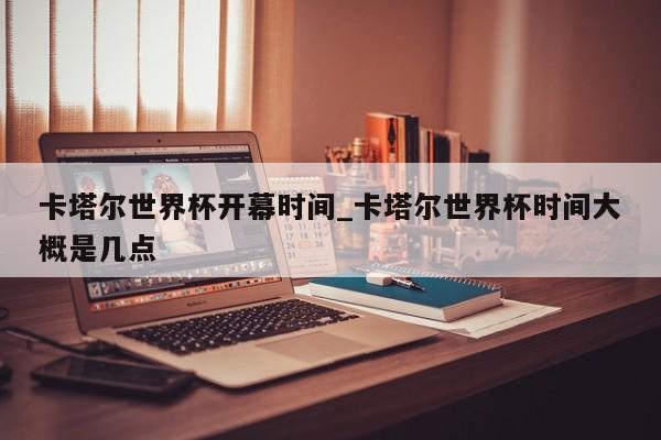 卡塔尔世界杯开幕时间_卡塔尔世界杯时间大概是几点