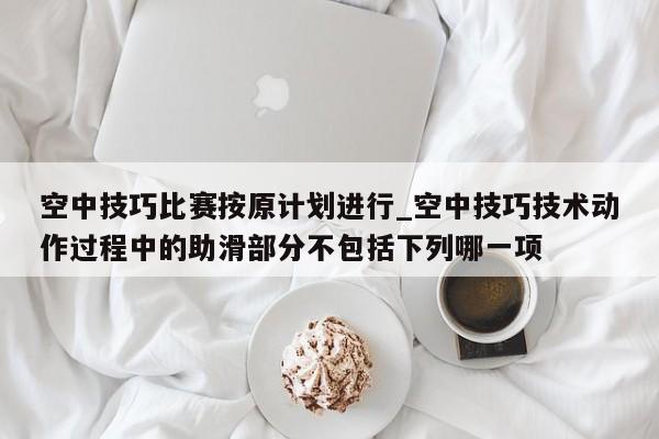 空中技巧比赛按原计划进行_空中技巧技术动作过程中的助滑部分不包括下列哪一项