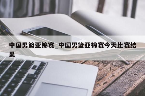 中国男篮亚锦赛_中国男篮亚锦赛今天比赛结果