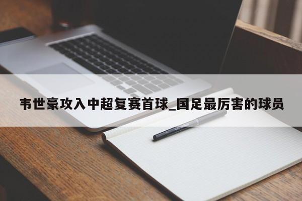 韦世豪攻入中超复赛首球_国足最厉害的球员