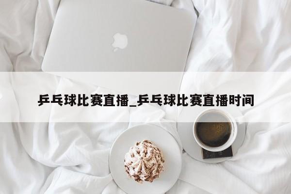 乒乓球比赛直播_乒乓球比赛直播时间