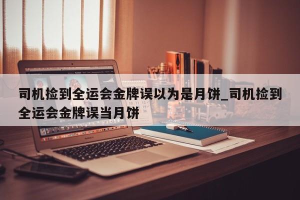 司机捡到全运会金牌误以为是月饼_司机捡到全运会金牌误当月饼