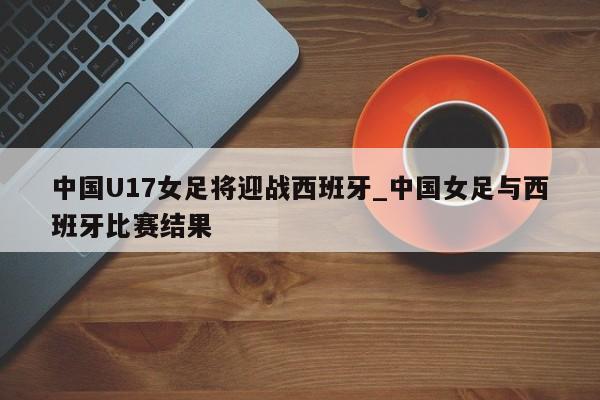 中国U17女足将迎战西班牙_中国女足与西班牙比赛结果