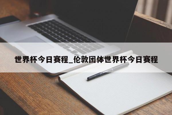 世界杯今日赛程_伦敦团体世界杯今日赛程