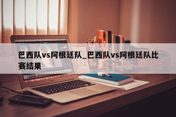 巴西队vs阿根廷队_巴西队vs阿根廷队比赛结果