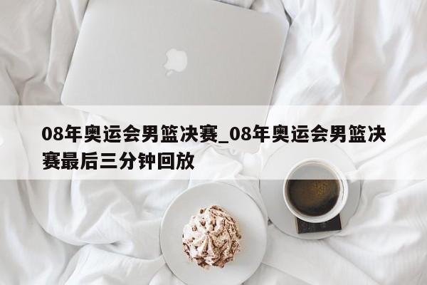 08年奥运会男篮决赛_08年奥运会男篮决赛最后三分钟回放