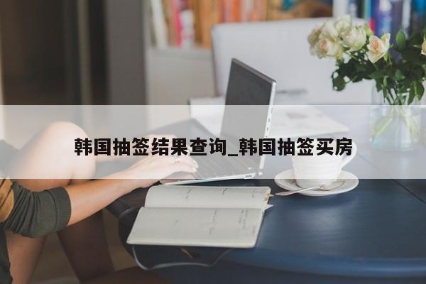 韩国抽签结果查询_韩国抽签买房