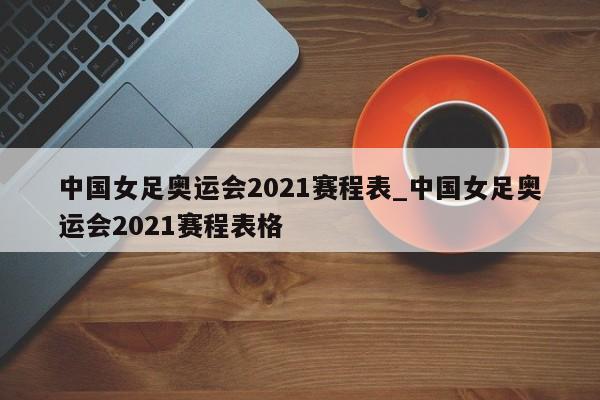 中国女足奥运会2021赛程表_中国女足奥运会2021赛程表格