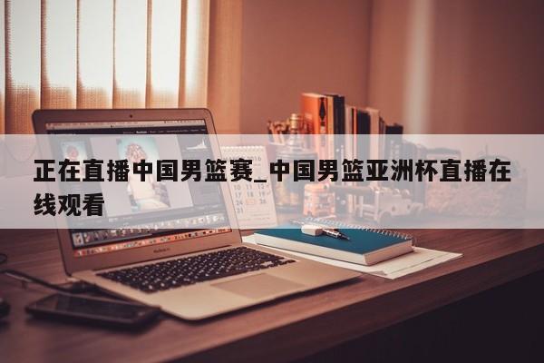 正在直播中国男篮赛_中国男篮亚洲杯直播在线观看