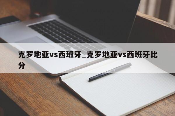 克罗地亚vs西班牙_克罗地亚vs西班牙比分