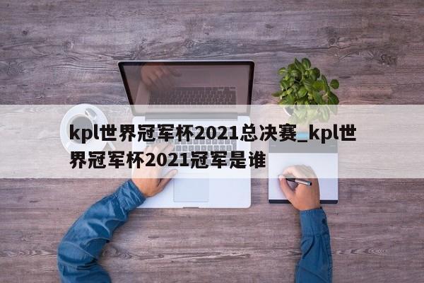 kpl世界冠军杯2021总决赛_kpl世界冠军杯2021冠军是谁