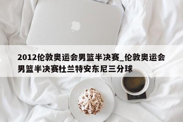 2012伦敦奥运会男篮半决赛_伦敦奥运会男篮半决赛杜兰特安东尼三分球