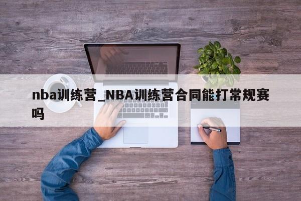 nba训练营_NBA训练营合同能打常规赛吗