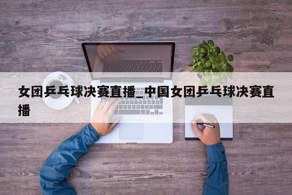 女团乒乓球决赛直播_中国女团乒乓球决赛直播