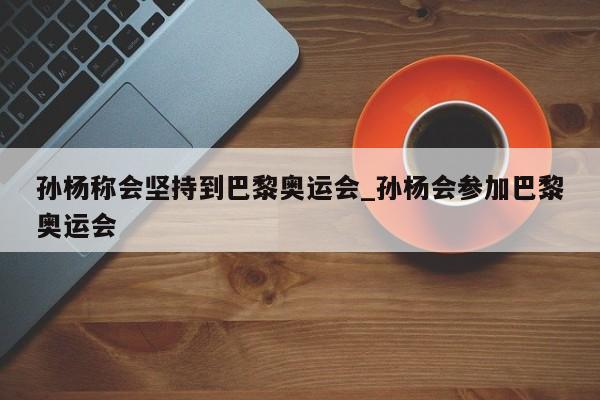 孙杨称会坚持到巴黎奥运会_孙杨会参加巴黎奥运会