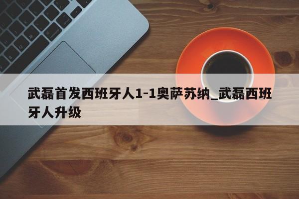 武磊首发西班牙人1-1奥萨苏纳_武磊西班牙人升级