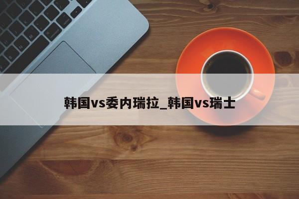 韩国vs委内瑞拉_韩国vs瑞士