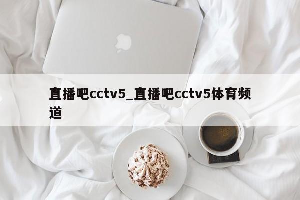 直播吧cctv5_直播吧cctv5体育频道