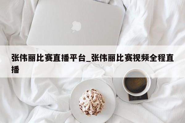 张伟丽比赛直播平台_张伟丽比赛视频全程直播