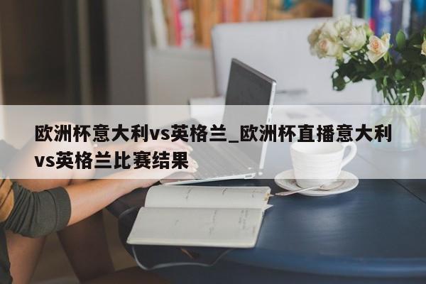 欧洲杯意大利vs英格兰_欧洲杯直播意大利vs英格兰比赛结果