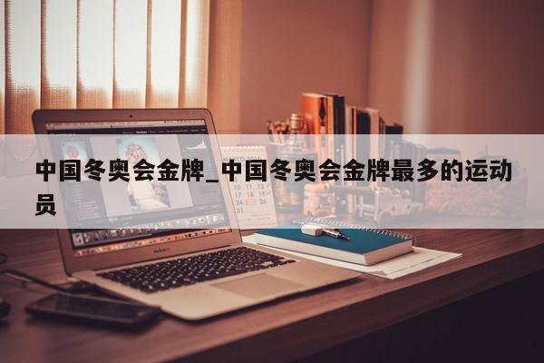 中国冬奥会金牌_中国冬奥会金牌最多的运动员