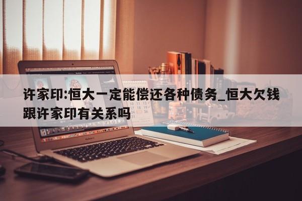 许家印:恒大一定能偿还各种债务_恒大欠钱跟许家印有关系吗
