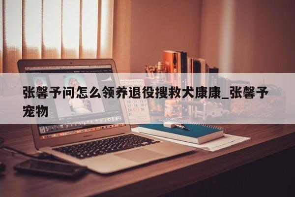 张馨予问怎么领养退役搜救犬康康_张馨予 宠物
