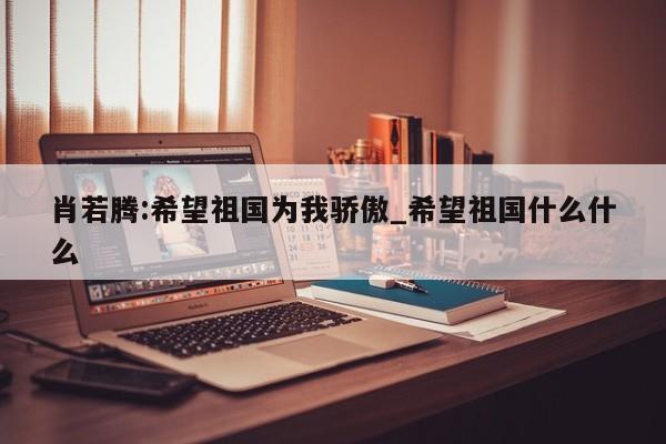 肖若腾:希望祖国为我骄傲_希望祖国什么什么